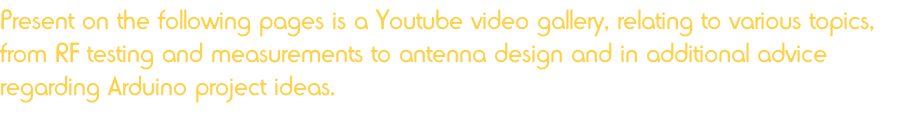 Present on the following pages is a Youtube video gallery, relating to various topics, from RF testing and measurements to antenna design and in additional advice regarding Arduino project ideas.